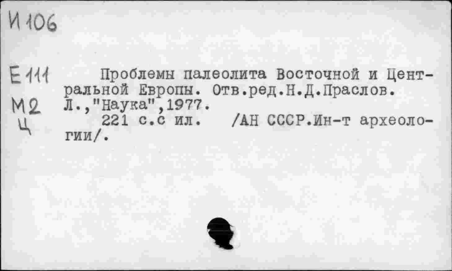 ﻿И 406
ЕИМ Проблемы палеолита Восточной и Цент ральной Европы. Отв.ред.Н.Д.Праслов.
М2 Л., "Наука", 1977.
и	221 с.с ил. /АН СССР.Ин-т археоло
л гии/.